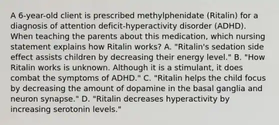 A 6-year-old client is prescribed methylphenidate (Ritalin) for a diagnosis of attention deficit-hyperactivity disorder (ADHD). When teaching the parents about this medication, which nursing statement explains how Ritalin works? A. "Ritalin's sedation side effect assists children by decreasing their energy level." B. "How Ritalin works is unknown. Although it is a stimulant, it does combat the symptoms of ADHD." C. "Ritalin helps the child focus by decreasing the amount of dopamine in the basal ganglia and neuron synapse." D. "Ritalin decreases hyperactivity by increasing serotonin levels."