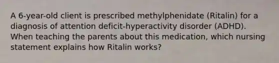 A 6-year-old client is prescribed methylphenidate (Ritalin) for a diagnosis of attention deficit-hyperactivity disorder (ADHD). When teaching the parents about this medication, which nursing statement explains how Ritalin works?