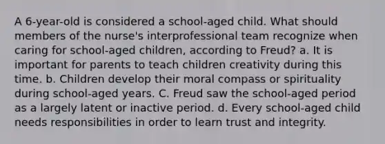 A 6-year-old is considered a school-aged child. What should members of the nurse's interprofessional team recognize when caring for school-aged children, according to Freud? a. It is important for parents to teach children creativity during this time. b. Children develop their moral compass or spirituality during school-aged years. C. Freud saw the school-aged period as a largely latent or inactive period. d. Every school-aged child needs responsibilities in order to learn trust and integrity.