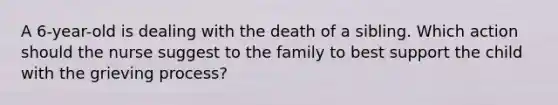 A 6-year-old is dealing with the death of a sibling. Which action should the nurse suggest to the family to best support the child with the grieving process?