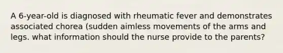 A 6-year-old is diagnosed with rheumatic fever and demonstrates associated chorea (sudden aimless movements of the arms and legs. what information should the nurse provide to the parents?