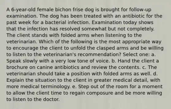 A 6-year-old female bichon frise dog is brought for follow-up examination. The dog has been treated with an antibiotic for the past week for a bacterial infection. Examination today shows that the infection has resolved somewhat but not completely. The client stands with folded arms when listening to the veterinarian. Which of the following is the most appropriate way to encourage the client to unfold the clasped arms and be willing to listen to the veterinarian's recommendation? Select one: a. Speak slowly with a very low tone of voice. b. Hand the client a brochure on canine antibiotics and review the contents. c. The veterinarian should take a position with folded arms as well. d. Explain the situation to the client in greater medical detail, with more medical terminology. e. Step out of the room for a moment to allow the client time to regain composure and be more willing to listen to the doctor.