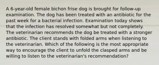 A 6-year-old female bichon frise dog is brought for follow-up examination. The dog has been treated with an antibiotic for the past week for a bacterial infection. Examination today shows that the infection has resolved somewhat but not completely. The veterinarian recommends the dog be treated with a stronger antibiotic. The client stands with folded arms when listening to the veterinarian. Which of the following is the most appropriate way to encourage the client to unfold the clasped arms and be willing to listen to the veterinarian's recommendation?