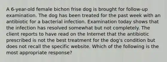 A 6-year-old female bichon frise dog is brought for follow-up examination. The dog has been treated for the past week with an antibiotic for a bacterial infection. Examination today shows that the infection has resolved somewhat but not completely. The client reports to have read on the Internet that the antibiotic prescribed is not the best treatment for the dog's condition but does not recall the specific website. Which of the following is the most appropriate response?