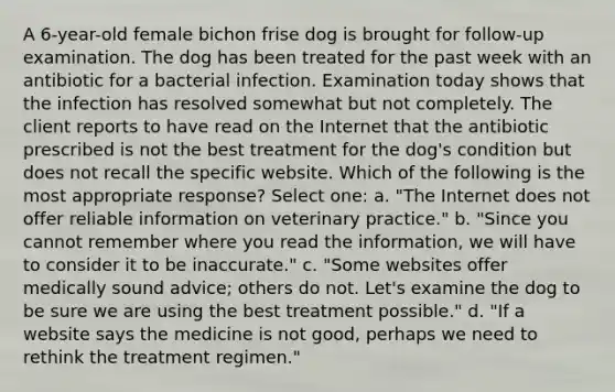 A 6-year-old female bichon frise dog is brought for follow-up examination. The dog has been treated for the past week with an antibiotic for a bacterial infection. Examination today shows that the infection has resolved somewhat but not completely. The client reports to have read on the Internet that the antibiotic prescribed is not the best treatment for the dog's condition but does not recall the specific website. Which of the following is the most appropriate response? Select one: a. "The Internet does not offer reliable information on veterinary practice." b. "Since you cannot remember where you read the information, we will have to consider it to be inaccurate." c. "Some websites offer medically sound advice; others do not. Let's examine the dog to be sure we are using the best treatment possible." d. "If a website says the medicine is not good, perhaps we need to rethink the treatment regimen."