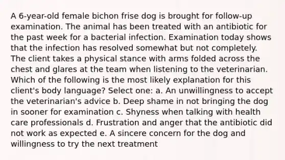 A 6-year-old female bichon frise dog is brought for follow-up examination. The animal has been treated with an antibiotic for the past week for a bacterial infection. Examination today shows that the infection has resolved somewhat but not completely. The client takes a physical stance with arms folded across the chest and glares at the team when listening to the veterinarian. Which of the following is the most likely explanation for this client's body language? Select one: a. An unwillingness to accept the veterinarian's advice b. Deep shame in not bringing the dog in sooner for examination c. Shyness when talking with health care professionals d. Frustration and anger that the antibiotic did not work as expected e. A sincere concern for the dog and willingness to try the next treatment