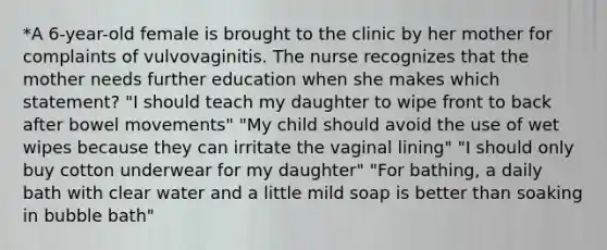 *A 6-year-old female is brought to the clinic by her mother for complaints of vulvovaginitis. The nurse recognizes that the mother needs further education when she makes which statement? "I should teach my daughter to wipe front to back after bowel movements" "My child should avoid the use of wet wipes because they can irritate the vaginal lining" "I should only buy cotton underwear for my daughter" "For bathing, a daily bath with clear water and a little mild soap is better than soaking in bubble bath"