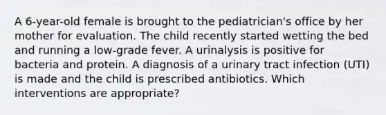 A 6-year-old female is brought to the pediatrician's office by her mother for evaluation. The child recently started wetting the bed and running a low-grade fever. A urinalysis is positive for bacteria and protein. A diagnosis of a urinary tract infection (UTI) is made and the child is prescribed antibiotics. Which interventions are appropriate?