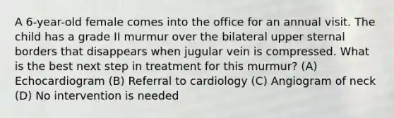 A 6-year-old female comes into the office for an annual visit. The child has a grade II murmur over the bilateral upper sternal borders that disappears when jugular vein is compressed. What is the best next step in treatment for this murmur? (A) Echocardiogram (B) Referral to cardiology (C) Angiogram of neck (D) No intervention is needed