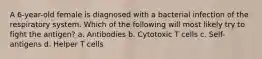 A 6-year-old female is diagnosed with a bacterial infection of the respiratory system. Which of the following will most likely try to fight the antigen? a. Antibodies b. Cytotoxic T cells c. Self-antigens d. Helper T cells