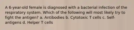 A 6-year-old female is diagnosed with a bacterial infection of the respiratory system. Which of the following will most likely try to fight the antigen? a. Antibodies b. Cytotoxic T cells c. Self-antigens d. Helper T cells