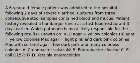 A 6-year-old female patient was admitted to the hospital following 2 days of severe diarrhea. Cultures from three consecutive stool samples contained blood and mucus. Patient history revealed a hamburger lunch at a fast-food restaurant 3 days earlier. Which pathogen is most likely responsible for the following results? Growth on: XLD agar = yellow colonies HE agar = yellow colonies Mac agar = light pink and dark pink colonies Mac with sorbitol agar - few dark pink and many colorless colonies A. Cronobacter sakazakii B. Enterobacter cloacae C. E. coli O157:H7 D. Yersinia enterocolitica