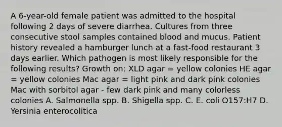 A 6-year-old female patient was admitted to the hospital following 2 days of severe diarrhea. Cultures from three consecutive stool samples contained blood and mucus. Patient history revealed a hamburger lunch at a fast-food restaurant 3 days earlier. Which pathogen is most likely responsible for the following results? Growth on: XLD agar = yellow colonies HE agar = yellow colonies Mac agar = light pink and dark pink colonies Mac with sorbitol agar - few dark pink and many colorless colonies A. Salmonella spp. B. Shigella spp. C. E. coli O157:H7 D. Yersinia enterocolitica