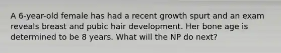 A 6-year-old female has had a recent growth spurt and an exam reveals breast and pubic hair development. Her bone age is determined to be 8 years. What will the NP do next?