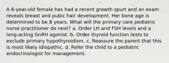 A 6-year-old female has had a recent growth spurt and an exam reveals breast and pubic hair development. Her bone age is determined to be 8 years. What will the primary care pediatric nurse practitioner do next? a. Order LH and FSH levels and a long-acting GnRH agonist. b. Order thyroid function tests to exclude primary hypothyroidism. c. Reassure the parent that this is most likely idiopathic. d. Refer the child to a pediatric endocrinologist for management.