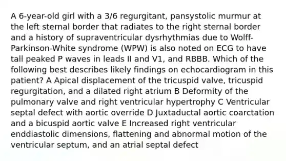 A 6-year-old girl with a 3/6 regurgitant, pansystolic murmur at the left sternal border that radiates to the right sternal border and a history of supraventricular dysrhythmias due to Wolff-Parkinson-White syndrome (WPW) is also noted on ECG to have tall peaked P waves in leads II and V1, and RBBB. Which of the following best describes likely findings on echocardiogram in this patient? A Apical displacement of the tricuspid valve, tricuspid regurgitation, and a dilated right atrium B Deformity of the pulmonary valve and right ventricular hypertrophy C Ventricular septal defect with aortic override D Juxtaductal aortic coarctation and a bicuspid aortic valve E Increased right ventricular enddiastolic dimensions, flattening and abnormal motion of the ventricular septum, and an atrial septal defect