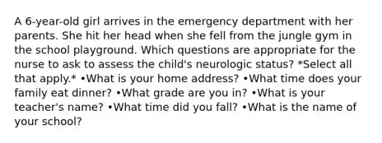 A 6-year-old girl arrives in the emergency department with her parents. She hit her head when she fell from the jungle gym in the school playground. Which questions are appropriate for the nurse to ask to assess the child's neurologic status? *Select all that apply.* •What is your home address? •What time does your family eat dinner? •What grade are you in? •What is your teacher's name? •What time did you fall? •What is the name of your school?