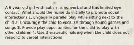 A 6-year-old girl with autism is nonverbal and has limited eye contact. What should the nurse do initially to promote social interaction? 1. Engage in parallel play while sitting next to the child 2. Encourage the chid to vocalize through sound games and songs 3. Provide play opportunities for the child to play with other children 4. Use therapeutic holding when the child does not respond to verbal interactions