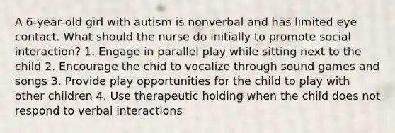 A 6-year-old girl with autism is nonverbal and has limited eye contact. What should the nurse do initially to promote social interaction? 1. Engage in parallel play while sitting next to the child 2. Encourage the chid to vocalize through sound games and songs 3. Provide play opportunities for the child to play with other children 4. Use therapeutic holding when the child does not respond to verbal interactions