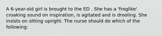 A 6-year-old girl is brought to the ED . She has a 'froglike' croaking sound on inspiration, is agitated and is drooling. She insists on sitting upright. The nurse should do which of the following: