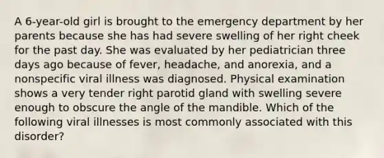 A 6-year-old girl is brought to the emergency department by her parents because she has had severe swelling of her right cheek for the past day. She was evaluated by her pediatrician three days ago because of fever, headache, and anorexia, and a nonspecific viral illness was diagnosed. Physical examination shows a very tender right parotid gland with swelling severe enough to obscure the angle of the mandible. Which of the following viral illnesses is most commonly associated with this disorder?