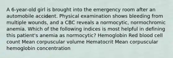 A 6-year-old girl is brought into the emergency room after an automobile accident. Physical examination shows bleeding from multiple wounds, and a CBC reveals a normocytic, normochromic anemia. Which of the following indices is most helpful in defining this patient's anemia as normocytic? Hemoglobin Red blood cell count Mean corpuscular volume Hematocrit Mean corpuscular hemoglobin concentration