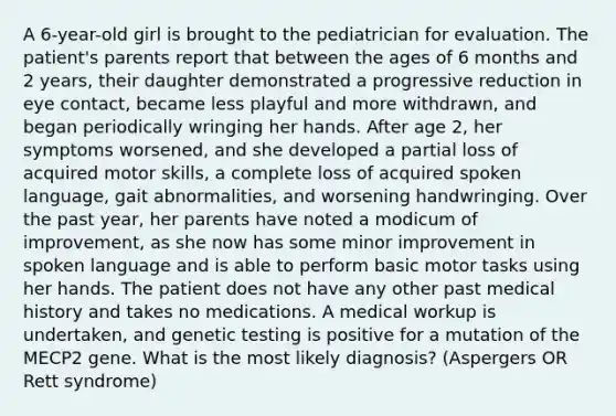 A 6-year-old girl is brought to the pediatrician for evaluation. The patient's parents report that between the ages of 6 months and 2 years, their daughter demonstrated a progressive reduction in eye contact, became less playful and more withdrawn, and began periodically wringing her hands. After age 2, her symptoms worsened, and she developed a partial loss of acquired motor skills, a complete loss of acquired spoken language, gait abnormalities, and worsening handwringing. Over the past year, her parents have noted a modicum of improvement, as she now has some minor improvement in spoken language and is able to perform basic motor tasks using her hands. The patient does not have any other past medical history and takes no medications. A medical workup is undertaken, and genetic testing is positive for a mutation of the MECP2 gene. What is the most likely diagnosis? (Aspergers OR Rett syndrome)