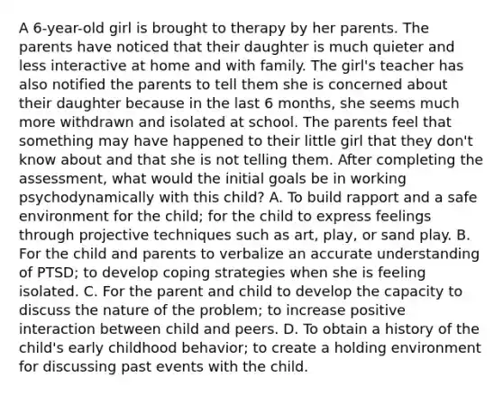 A 6-year-old girl is brought to therapy by her parents. The parents have noticed that their daughter is much quieter and less interactive at home and with family. The girl's teacher has also notified the parents to tell them she is concerned about their daughter because in the last 6 months, she seems much more withdrawn and isolated at school. The parents feel that something may have happened to their little girl that they don't know about and that she is not telling them. After completing the assessment, what would the initial goals be in working psychodynamically with this child? A. To build rapport and a safe environment for the child; for the child to express feelings through projective techniques such as art, play, or sand play. B. For the child and parents to verbalize an accurate understanding of PTSD; to develop coping strategies when she is feeling isolated. C. For the parent and child to develop the capacity to discuss the nature of the problem; to increase positive interaction between child and peers. D. To obtain a history of the child's early childhood behavior; to create a holding environment for discussing past events with the child.