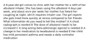 A 6-year-old girl comes to clinic with her mother for a refill of her albuterol inhaler. She has been using the albuterol 4 days per week, and about once per week her mother has heard her coughing at night, which requires inhaler use. The girl reports she gets tired more quickly at recess compared to her friends. What information do you need to tell the mother? A A chest radiograph is needed B The dose of albuterol needs to be increased C A long-acting beta-adrenergic agonist is needed D A change in her medication to levalbuterol is needed E Her child has mild persistent asthma and needs a daily controller medication