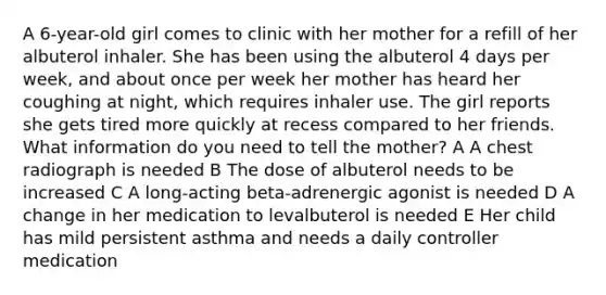 A 6-year-old girl comes to clinic with her mother for a refill of her albuterol inhaler. She has been using the albuterol 4 days per week, and about once per week her mother has heard her coughing at night, which requires inhaler use. The girl reports she gets tired more quickly at recess compared to her friends. What information do you need to tell the mother? A A chest radiograph is needed B The dose of albuterol needs to be increased C A long-acting beta-adrenergic agonist is needed D A change in her medication to levalbuterol is needed E Her child has mild persistent asthma and needs a daily controller medication