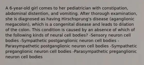 A 6-year-old girl comes to her pediatrician with constipation, abdominal distention, and vomiting. After thorough examination, she is diagnosed as having Hirschsprung's disease (aganglionic megacolon), which is a congenital disease and leads to dilation of the colon. This condition is caused by an absence of which of the following kinds of neural cell bodies? -Sensory neuron cell bodies -Sympathetic postganglionic neuron cell bodies -Parasympathetic postganglionic neuron cell bodies -Sympathetic preganglionic neuron cell bodies -Parasympathetic preganglionic neuron cell bodies