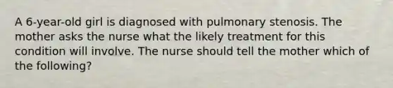 A 6-year-old girl is diagnosed with pulmonary stenosis. The mother asks the nurse what the likely treatment for this condition will involve. The nurse should tell the mother which of the following?