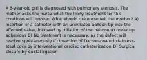 A 6-year-old girl is diagnosed with pulmonary stenosis. The mother asks the nurse what the likely treatment for this condition will involve. What should the nurse tell the mother? A) Insertion of a catheter with an uninflated balloon tip into the affected valve, followed by inflation of the balloon to break up adhesions B) No treatment is necessary, as the defect will resolve spontaneously C) Insertion of Dacron-coated stainless-steel coils by interventional cardiac catheterization D) Surgical closure by ductal ligation