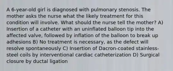 A 6-year-old girl is diagnosed with pulmonary stenosis. The mother asks the nurse what the likely treatment for this condition will involve. What should the nurse tell the mother? A) Insertion of a catheter with an uninflated balloon tip into the affected valve, followed by inflation of the balloon to break up adhesions B) No treatment is necessary, as the defect will resolve spontaneously C) Insertion of Dacron-coated stainless-steel coils by interventional cardiac catheterization D) Surgical closure by ductal ligation