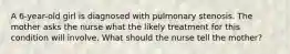 A 6-year-old girl is diagnosed with pulmonary stenosis. The mother asks the nurse what the likely treatment for this condition will involve. What should the nurse tell the mother?