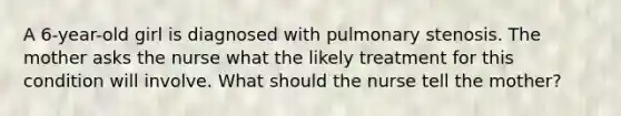 A 6-year-old girl is diagnosed with pulmonary stenosis. The mother asks the nurse what the likely treatment for this condition will involve. What should the nurse tell the mother?