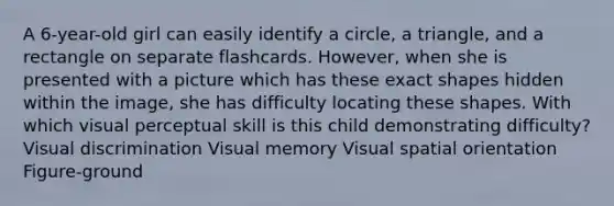 A 6-year-old girl can easily identify a circle, a triangle, and a rectangle on separate flashcards. However, when she is presented with a picture which has these exact shapes hidden within the image, she has difficulty locating these shapes. With which visual perceptual skill is this child demonstrating difficulty? Visual discrimination Visual memory Visual spatial orientation Figure-ground