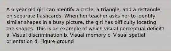 A 6-year-old girl can identify a circle, a triangle, and a rectangle on separate flashcards. When her teacher asks her to identify similar shapes in a busy picture, the girl has difficulty locating the shapes. This is an example of which visual perceptual deficit? a. Visual discrimination b. Visual memory c. Visual spatial orientation d. Figure-ground