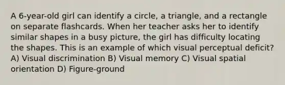 A 6-year-old girl can identify a circle, a triangle, and a rectangle on separate flashcards. When her teacher asks her to identify similar shapes in a busy picture, the girl has difficulty locating the shapes. This is an example of which visual perceptual deficit? A) Visual discrimination B) Visual memory C) Visual spatial orientation D) Figure-ground