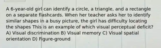 A 6-year-old girl can identify a circle, a triangle, and a rectangle on a separate flashcards. When her teacher asks her to identify similar shapes in a busy picture, the girl has difficulty locating the shapes This is an example of which visual perceptual deficit? A) Visual discrimination B) Visual memory C) Visual spatial orientation D) Figure-ground