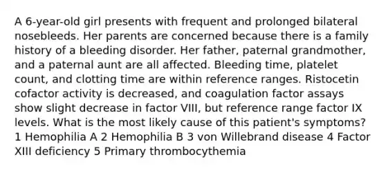 A 6-year-old girl presents with frequent and prolonged bilateral nosebleeds. Her parents are concerned because there is a family history of a bleeding disorder. Her father, paternal grandmother, and a paternal aunt are all affected. Bleeding time, platelet count, and clotting time are within reference ranges. Ristocetin cofactor activity is decreased, and coagulation factor assays show slight decrease in factor VIII, but reference range factor IX levels. What is the most likely cause of this patient's symptoms? 1 Hemophilia A 2 Hemophilia B 3 von Willebrand disease 4 Factor XIII deficiency 5 Primary thrombocythemia