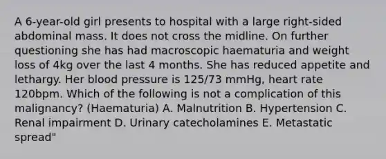 A 6-year-old girl presents to hospital with a large right-sided abdominal mass. It does not cross the midline. On further questioning she has had macroscopic haematuria and weight loss of 4kg over the last 4 months. She has reduced appetite and lethargy. Her blood pressure is 125/73 mmHg, heart rate 120bpm. Which of the following is not a complication of this malignancy? (Haematuria) A. Malnutrition B. Hypertension C. Renal impairment D. Urinary catecholamines E. Metastatic spread"