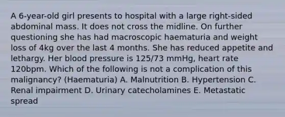 A 6-year-old girl presents to hospital with a large right-sided abdominal mass. It does not cross the midline. On further questioning she has had macroscopic haematuria and weight loss of 4kg over the last 4 months. She has reduced appetite and lethargy. Her blood pressure is 125/73 mmHg, heart rate 120bpm. Which of the following is not a complication of this malignancy? (Haematuria) A. Malnutrition B. Hypertension C. Renal impairment D. Urinary catecholamines E. Metastatic spread