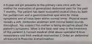 A 6-year-old girl presents to the primary care clinic with her mother for evaluation of generalized abdominal pain for the past 7 months. The patient has been evaluated several times by both her pediatrician and a gastrointestinal specialist for these symptoms and all have been within normal limits. Physical exam reveals a soft, nontender abdomen with normal bowel sounds throughout. You suspect the mother is being deceptive about the patient's symptoms. What is the best next step in the treatment of this patient? A Consult medical child abuse specialist B Give reassurance and limit medical intervention C Order an abdominal ultrasound D Prescribe acetaminophen