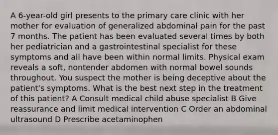 A 6-year-old girl presents to the primary care clinic with her mother for evaluation of generalized abdominal pain for the past 7 months. The patient has been evaluated several times by both her pediatrician and a gastrointestinal specialist for these symptoms and all have been within normal limits. Physical exam reveals a soft, nontender abdomen with normal bowel sounds throughout. You suspect the mother is being deceptive about the patient's symptoms. What is the best next step in the treatment of this patient? A Consult medical child abuse specialist B Give reassurance and limit medical intervention C Order an abdominal ultrasound D Prescribe acetaminophen