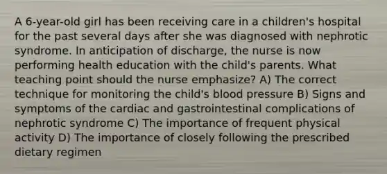 A 6-year-old girl has been receiving care in a children's hospital for the past several days after she was diagnosed with nephrotic syndrome. In anticipation of discharge, the nurse is now performing health education with the child's parents. What teaching point should the nurse emphasize? A) The correct technique for monitoring the child's blood pressure B) Signs and symptoms of the cardiac and gastrointestinal complications of nephrotic syndrome C) The importance of frequent physical activity D) The importance of closely following the prescribed dietary regimen