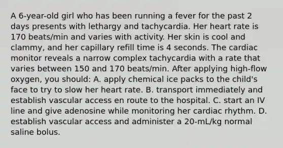 A 6-year-old girl who has been running a fever for the past 2 days presents with lethargy and tachycardia. Her heart rate is 170 beats/min and varies with activity. Her skin is cool and clammy, and her capillary refill time is 4 seconds. The cardiac monitor reveals a narrow complex tachycardia with a rate that varies between 150 and 170 beats/min. After applying high-flow oxygen, you should: A. apply chemical ice packs to the child's face to try to slow her heart rate. B. transport immediately and establish vascular access en route to the hospital. C. start an IV line and give adenosine while monitoring her cardiac rhythm. D. establish vascular access and administer a 20-mL/kg normal saline bolus.