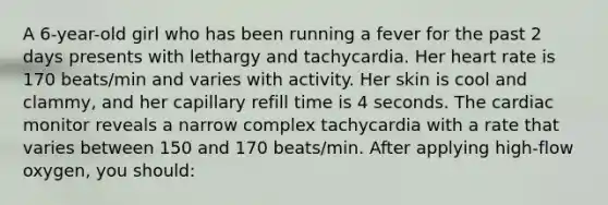 A 6-year-old girl who has been running a fever for the past 2 days presents with lethargy and tachycardia. Her heart rate is 170 beats/min and varies with activity. Her skin is cool and clammy, and her capillary refill time is 4 seconds. The cardiac monitor reveals a narrow complex tachycardia with a rate that varies between 150 and 170 beats/min. After applying high-flow oxygen, you should: