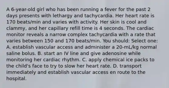 A 6-year-old girl who has been running a fever for the past 2 days presents with lethargy and tachycardia. Her heart rate is 170 beats/min and varies with activity. Her skin is cool and clammy, and her capillary refill time is 4 seconds. The cardiac monitor reveals a narrow complex tachycardia with a rate that varies between 150 and 170 beats/min. You should: Select one: A. establish vascular access and administer a 20-mL/kg normal saline bolus. B. start an IV line and give adenosine while monitoring her cardiac rhythm. C. apply chemical ice packs to the child's face to try to slow her heart rate. D. transport immediately and establish vascular access en route to the hospital.