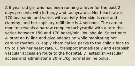 A 6-year-old girl who has been running a fever for the past 2 days presents with lethargy and tachycardia. Her heart rate is 170 beats/min and varies with activity. Her skin is cool and clammy, and her capillary refill time is 4 seconds. The cardiac monitor reveals a narrow complex tachycardia with a rate that varies between 150 and 170 beats/min. You should: Select one: A. start an IV line and give adenosine while monitoring her cardiac rhythm. B. apply chemical ice packs to the child's face to try to slow her heart rate. C. transport immediately and establish vascular access en route to the hospital. D. establish vascular access and administer a 20-mL/kg normal saline bolus.